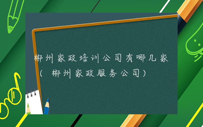 郴州家政培训公司有哪几家 (郴州家政服务公司)